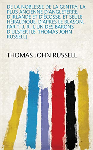 De la noblesse de la gentry, la plus ancienne d'Angleterre, d'Irlande et d'Écosse, et seule héraldique, d'après le blason, par T.-J. R., l'un des barons ... [i.e. Thomas John Russell] (French Edition)